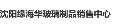 大几把插萝莉沈阳缘海华玻璃制品销售中心